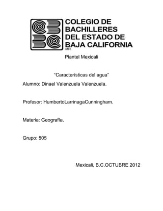 Plantel Mexicali


              “Características del agua”
Alumno: Dinael Valenzuela Valenzuela.


Profesor: HumbertoLarrinagaCunningham.


Materia: Geografía.


Grupo: 505




                           Mexicali, B.C.OCTUBRE 2012
 