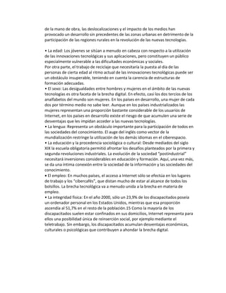 de la mano de obra, las deslocalizaciones y el impacto de los medios han 
provocado un desarrollo sin precedentes de las zonas urbanas en detrimento de la 
participación de las regiones rurales en la revolución de las nuevas tecnologías. 
• La edad: Los jóvenes se sitúan a menudo en cabeza con respecto a la utilización 
de las innovaciones tecnológicas y sus aplicaciones, pero constituyen un público 
especialmente vulnerable a las dificultades económicas y sociales. 
Por otra parte, el trabajo de reciclaje que necesitaría la puesta al día de las 
personas de cierta edad al ritmo actual de las innovaciones tecnológicas puede ser 
un obstáculo insuperable, teniendo en cuenta la carencia de estructuras de 
formación adecuadas. 
• El sexo: Las desigualdades entre hombres y mujeres en el ámbito de las nuevas 
tecnologías es otra faceta de la brecha digital. En efecto, casi los dos tercios de los 
analfabetos del mundo son mujeres. En los países en desarrollo, una mujer de cada 
dos por término medio no sabe leer. Aunque en los países industrializados las 
mujeres representan una proporción bastante considerable de los usuarios de 
Internet, en los países en desarrollo existe el riesgo de que acumulen una serie de 
desventajas que les impidan acceder a las nuevas tecnologías. 
• La lengua: Representa un obstáculo importante para la participación de todos en 
las sociedades del conocimiento. El auge del inglés como vector de la 
mundialización restringe la utilización de los demás idiomas en el ciberespacio. 
• La educación y la procedencia sociológica o cultural: Desde mediados del siglo 
XIX la escuela obligatoria permitió afrontar los desafíos planteados por la primera y 
segunda revoluciones industriales. La evolución de la sociedad “postindustrial” 
necesitará inversiones considerables en educación y formación. Aquí, una vez más, 
se da una íntima conexión entre la sociedad de la información y las sociedades del 
conocimiento. 
• El empleo: En muchos países, el acceso a Internet sólo se efectúa en los lugares 
de trabajo y los “cibercafés”, que distan mucho de estar al alcance de todos los 
bolsillos. La brecha tecnológica va a menudo unida a la brecha en materia de 
empleo. 
• La integridad física: En el año 2000, sólo un 23,9% de los discapacitados poseía 
un ordenador personal en los Estados Unidos, mientras que esa proporción 
ascendía al 51,7% en el resto de la población.15 Como la mayoría de los 
discapacitados suelen estar confinados en sus domicilios, Internet representa para 
ellos una posibilidad única de reinserción social, por ejemplo mediante el 
teletrabajo. Sin embargo, los discapacitados acumulan desventajas económicas, 
culturales o psicológicas que contribuyen a ahondar la brecha digital. 
 