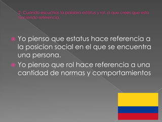  Yo pienso que estatus hace referencia a
  la posicion social en el que se encuentra
  una persona.
 Yo pienso que rol hace referencia a una
  cantidad de normas y comportamientos
 