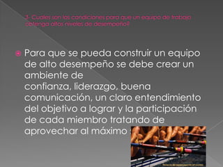    Para que se pueda construir un equipo
    de alto desempeño se debe crear un
    ambiente de
    confianza, liderazgo, buena
    comunicación, un claro entendimiento
    del objetivo a lograr y la participación
    de cada miembro tratando de
    aprovechar al máximo sus fortalezas.
 