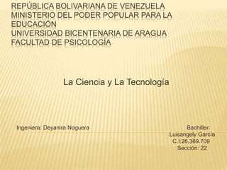 REPÚBLICA BOLIVARIANA DE VENEZUELA
MINISTERIO DEL PODER POPULAR PARA LA
EDUCACIÓN
UNIVERSIDAD BICENTENARIA DE ARAGUA
FACULTAD DE PSICOLOGÍA
La Ciencia y La Tecnología
Ingeniera: Deyanira Noguera Bachiller:
Luisangely García
C.I:26.369.709
Sección: 22
 