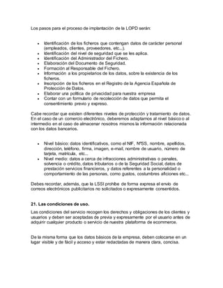 Los pasos para el proceso de implantación de la LOPD serán:
 Identificación de los ficheros que contengan datos de carácter personal
(empleados, clientes, proveedores, etc...).
 Identificación del nivel de seguridad que se les aplica.
 Identificación del Administrador del Fichero.
 Elaboración del Documento de Seguridad.
 Formación al Responsable del Fichero.
 Información a los propietarios de los datos, sobre la existencia de los
ficheros.
 Inscripción de los ficheros en el Registro de la Agencia Española de
Protección de Datos.
 Elaborar una política de privacidad para nuestra empresa
 Contar con un formulario de recolección de datos que permita el
consentimiento previo y expreso.
Cabe recordar que existen diferentes niveles de protección y tratamiento de datos.
En el caso de un comercio electrónico, deberemos adaptarnos al nivel básico o al
intermedio en el caso de almacenar nosotros mismos la información relacionada
con los datos bancarios.
 Nivel básico: datos identificativos, como el NIF, NºSS, nombre, apellidos,
dirección, teléfono, firma, imagen, e-mail, nombre de usuario, número de
tarjeta, matrícula, etc...
 Nivel medio: datos a cerca de infracciones administrativas o penales,
solvencia o crédito, datos tributarios o de la Seguridad Social, datos de
prestación servicios financieros, y datos referentes a la personalidad o
comportamiento de las personas, como gustos, costumbres aficiones etc...
Debes recordar, además, que la LSSI prohíbe de forma expresa el envío de
correos electrónicos publicitarios no solicitados o expresamente consentidos.
21. Las condiciones de uso.
Las condiciones del servicio recogen los derechos y obligaciones de los clientes y
usuarios y deben ser aceptadas de previa y expresamente por el usuario antes de
adquirir cualquier producto o servicio de nuestra plataforma de ecommerce.
De la misma forma que los datos básicos de la empresa, deben colocarse en un
lugar visible y de fácil y acceso y estar redactadas de manera clara, concisa.
 