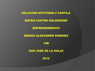 SOLUCION ACTIVIDAD 2 CARTILA

 MATEO CASTRO SOLORZANO

      EMPRENDIMIENTO

 SERGIO ALEXANDER GIMENEZ

            10B

    SAN JOSE DE LA SALLE

           2012
 