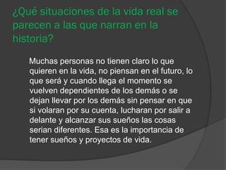 ¿Qué situaciones de la vida real se
parecen a las que narran en la
historia?
   Muchas personas no tienen claro lo que
   quieren en la vida, no piensan en el futuro, lo
   que será y cuando llega el momento se
   vuelven dependientes de los demás o se
   dejan llevar por los demás sin pensar en que
   si volaran por su cuenta, lucharan por salir a
   delante y alcanzar sus sueños las cosas
   serian diferentes. Esa es la importancia de
   tener sueños y proyectos de vida.
 
