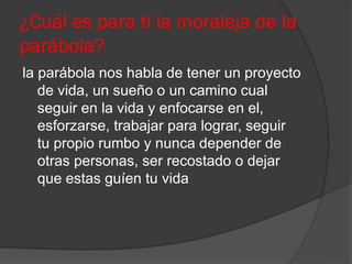 ¿Cuál es para ti la moraleja de la
parábola?
la parábola nos habla de tener un proyecto
   de vida, un sueño o un camino cual
   seguir en la vida y enfocarse en el,
   esforzarse, trabajar para lograr, seguir
   tu propio rumbo y nunca depender de
   otras personas, ser recostado o dejar
   que estas guíen tu vida
 