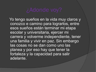 ¿Adonde voy?
Yo tengo sueños en la vida muy claros y
conozco e camino para lograrlos, entre
esos sueños están terminar mi etapa
escolar y universitaria, ejercer mi
carrera y volverme independiente, tener
una familia y vivir en paz. Sin embargo
las cosas no se dan como uno las
planea y por eso hay que tener la
fortaleza y la capacidad para salir
adelante.
 