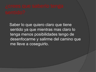 ¿crees que saberlo tenga
sentido?

 Saber lo que quiero claro que tiene
 sentido ya que mientras mas claro lo
 tenga menos posibilidades tengo de
 desenfocarme y salirme del camino que
 me lleve a coseguirlo.
 