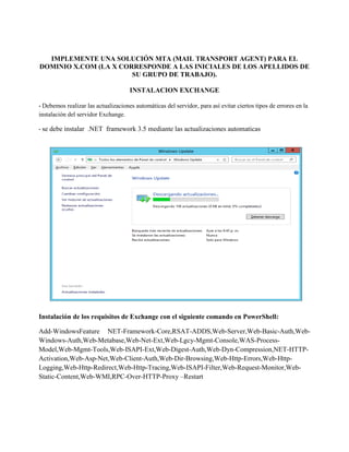IMPLEMENTE UNA SOLUCIÓN MTA (MAIL TRANSPORT AGENT) PARA EL DOMINIO X.COM (LA X CORRESPONDE A LAS INICIALES DE LOS APELLIDOS DE SU GRUPO DE TRABAJO). 
INSTALACION EXCHANGE 
- Debemos realizar las actualizaciones automáticas del servidor, para así evitar ciertos tipos de errores en la instalación del servidor Exchange. 
- se debe instalar .NET framework 3.5 mediante las actualizaciones automaticas 
Instalación de los requisitos de Exchange con el siguiente comando en PowerShell: 
Add-WindowsFeature NET-Framework-Core,RSAT-ADDS,Web-Server,Web-Basic-Auth,Web- Windows-Auth,Web-Metabase,Web-Net-Ext,Web-Lgcy-Mgmt-Console,WAS-Process- Model,Web-Mgmt-Tools,Web-ISAPI-Ext,Web-Digest-Auth,Web-Dyn-Compression,NET-HTTP- Activation,Web-Asp-Net,Web-Client-Auth,Web-Dir-Browsing,Web-Http-Errors,Web-Http- Logging,Web-Http-Redirect,Web-Http-Tracing,Web-ISAPI-Filter,Web-Request-Monitor,Web- Static-Content,Web-WMI,RPC-Over-HTTP-Proxy –Restart 
 