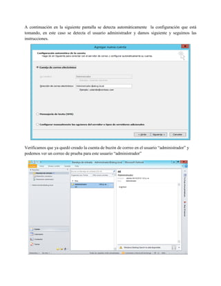 A continuación en la siguiente pantalla se detecta automáticamente la configuración que está tomando, en este caso se detecta el usuario administrador y damos siguiente y seguimos las instrucciones. 
Verificamos que ya quedó creado la cuenta de buzón de correo en el usuario “administrador” y podemos ver un correo de prueba para este usuario “administrador” 
 