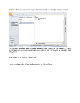 -Podemos observar que en nuestro equipo cliente ha recibido un correo por parte del servidor 
CONFIGURE POLÍTICAS PARA LOS BUZONES DE CORREO, EJEMPLO: CUOTAS MÁXIMAS DE ALMACENAMIENTO, POLÍTICAS DE FILTRADO A TRAVÉS DEL MDA, ETC. 
RESTRICCION DE ALMACENAMIENTO 
-vamos a configuracion de la organizacion en el servidor exchange.  