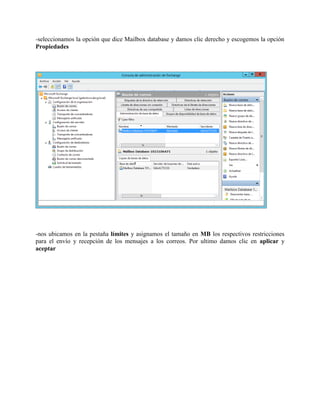 -seleccionamos la opción que dice Mailbox database y damos clic derecho y escogemos la opción Propiedades -nos ubicamos en la pestaña límites y asignamos el tamaño en MB los respectivos restricciones para el envío y recepción de los mensajes a los correos. Por ultimo damos clic en aplicar y aceptar  