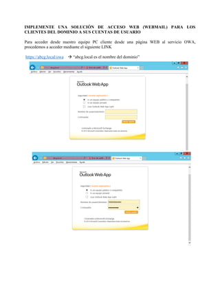IMPLEMENTE UNA SOLUCIÓN DE ACCESO WEB (WEBMAIL) PARA LOS CLIENTES DEL DOMINIO A SUS CUENTAS DE USUARIO Para acceder desde nuestro equipo PC cliente desde una página WEB al servicio OWA, procedemos a acceder mediante el siguiente LINK https://abcg.local/owa  “abcg.local es el nombre del dominio”  