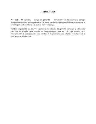 JUSTIFICACIÓN 
Por medio del siguiente trabajo se pretende implementar la Instalación y correcto funcionamiento de un servidor de correo Exchange y se logrará identificar la infraestructura que se necesita para implementar el servidor de correo Exchange. 
También se pretende que nosotros veamos la importancia de aprender a manejar y administrar este tipo de servidor para ponerlo en funcionamiento, para así de esta manera crecer personalmente en conocimientos que aporten al mejoramiento que ofrezca beneficios en el entorno que se implemente. 
 