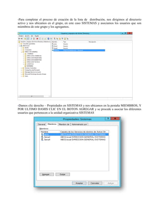 -Para completar el proceso de creación de la lista de distribución, nos dirigimos al directorio activo y nos ubicamos en el grupo, en este caso SISTEMAS y asociamos los usuarios que son miembros de este grupo y los agregamos. -Damos clic derecho – Propiedades en SISTEMAS y nos ubicamos en la pestaña MIEMBROS, Y POR ULTIMO DAMIS CLIC EN EL BOTON AGREGAR y se procede a asociar los diferentes usuarios que pertenecen a la unidad organizativa SISTEMAS  