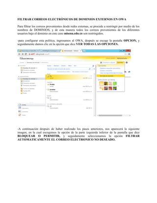 FILTRAR CORREOS ELECTRÓNICOS DE DOMINIOS EXTERNOS EN OWA Para filtrar los correos provenientes desde redes externas, se procede a restringir por medio de los nombres de DOMINIOS, y de esta manera todos los correos provenientes de los diferentes usuarios bajo el dominio en este caso misena.edu.co son restringidos. -para configurar esta política, ingresamos al OWA, después se escoge la pestaña OPCION, y seguidamente damos clic en la opción que dice VER TODAS LAS OPCIONES. -A continuación después de haber realizado los pasos anteriores, nos aparecerá la siguiente imagen, en la cual escogemos la opción de la parte izquierda inferior de la pantalla que dice BLOQUEAR O PERMITIR, y seguidamente seleccionamos la opción FILTRAR AUTOMATICAMENTE EL CORREO ELECTRONICO NO DESEADO.  