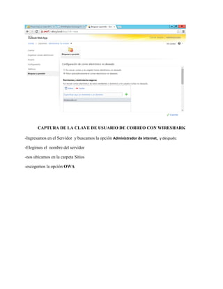CAPTURA DE LA CLAVE DE USUARIO DE CORREO CON WIRESHARK 
-Ingresamos en el Servidor y buscamos la opción Administrador de internet, y después: 
-Elegimos el nombre del servidor 
-nos ubicamos en la carpeta Sitios 
-escogemos la opción OWA  