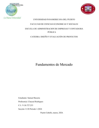 UNIVERSIDAD PANAMERICANA DEL PUERTO
FACULTAD DE CIENCIAS ECONOMICAS Y SOCIALES
ESCUELA DE ADMINISTRACION DE EMPRESAS Y CONTADURIA
PÚBLICA
CATEDRA: DISEÑO Y EVALUACIÓN DE PROYECTOS
Fundamentos de Mercado
Estudiante: Samuel Becerra
Profesor(a): Clarysel Rodriguez
C.I.: V-26.727.253
Sección 11/28 Periodo 1-2024
Puerto Cabello, marzo, 2024.
 