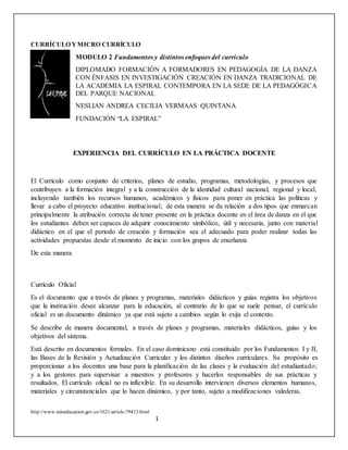 http://www.mineducacion.gov.co/1621/article-79413.html
1
CURRÍCULO YMICRO CURRÍCULO
MODULO 2 Fundamentos y distintos enfoques del currículo
DIPLOMADO FORMACIÓN A FORMADORES EN PEDAGOGÍA DE LA DANZA
CON ÉNFASIS EN INVESTIGACIÓN CREACIÓN EN DANZA TRADICIONAL DE
LA ACADEMIA LA ESPIRAL CONTEMPORA EN LA SEDE DE LA PEDAGÓGICA
DEL PARQUE NACIONAL
NESLIAN ANDREA CECILIA VERMAAS QUINTANA
FUNDACIÓN “LA ESPIRAL”
EXPERIENCIA DEL CURRÍCULO EN LA PRÁCTICA DOCENTE
El Currículo como conjunto de criterios, planes de estudio, programas, metodologías, y procesos que
contribuyen a la formación integral y a la construcción de la identidad cultural nacional, regional y local,
incluyendo también los recursos humanos, académicos y físicos para poner en práctica las políticas y
llevar a cabo el proyecto educativo institucional; de esta manera se da relación a dos tipos que enmarcan
principalmente la atribución correcta de tener presente en la práctica docente en el área de danza en el que
los estudiantes deben ser capaces de adquirir conocimiento simbólico, útil y necesaria, junto con material
didáctico en el que el periodo de creación y formación sea el adecuado para poder realizar todas las
actividades propuestas desde el momento de inicio con los grupos de enseñanza
De esta manera
Currículo Oficial
Es el documento que a través de planes y programas, materiales didácticos y guías registra los objetivos
que la institución desee alcanzar para la educación, al contrario de lo que se suele pensar, el currículo
oficial es un documento dinámico ya que está sujeto a cambios según lo exija el contexto.
Se describe de manera documental, a través de planes y programas, materiales didácticos, guías y los
objetivos del sistema.
Está descrito en documentos formales. En el caso dominicano está constituido por los Fundamentos I y II,
las Bases de la Revisión y Actualización Curricular y los distintos diseños curriculares. Su propósito es
proporcionar a los docentes una base para la planificación de las clases y la evaluación del estudiantado;
y a los gestores para supervisar a maestros y profesores y hacerlos responsables de sus prácticas y
resultados. El currículo oficial no es inflexible. En su desarrollo intervienen diversos elementos humanos,
materiales y circunstanciales que lo hacen dinámico, y por tanto, sujeto a modificaciones valederas.
 
