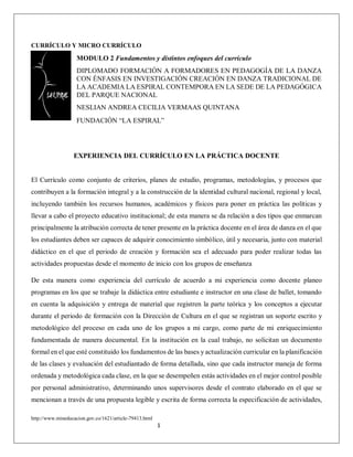 http://www.mineducacion.gov.co/1621/article-79413.html
1
CURRÍCULO Y MICRO CURRÍCULO
MODULO 2 Fundamentos y distintos enfoques del currículo
DIPLOMADO FORMACIÓN A FORMADORES EN PEDAGOGÍA DE LA DANZA
CON ÉNFASIS EN INVESTIGACIÓN CREACIÓN EN DANZA TRADICIONAL DE
LA ACADEMIA LA ESPIRAL CONTEMPORA EN LA SEDE DE LA PEDAGÓGICA
DEL PARQUE NACIONAL
NESLIAN ANDREA CECILIA VERMAAS QUINTANA
FUNDACIÓN “LA ESPIRAL”
EXPERIENCIA DEL CURRÍCULO EN LA PRÁCTICA DOCENTE
El Currículo como conjunto de criterios, planes de estudio, programas, metodologías, y procesos que
contribuyen a la formación integral y a la construcción de la identidad cultural nacional, regional y local,
incluyendo también los recursos humanos, académicos y físicos para poner en práctica las políticas y
llevar a cabo el proyecto educativo institucional; de esta manera se da relación a dos tipos que enmarcan
principalmente la atribución correcta de tener presente en la práctica docente en el área de danza en el que
los estudiantes deben ser capaces de adquirir conocimiento simbólico, útil y necesaria, junto con material
didáctico en el que el periodo de creación y formación sea el adecuado para poder realizar todas las
actividades propuestas desde el momento de inicio con los grupos de enseñanza
De esta manera como experiencia del currículo de acuerdo a mi experiencia como docente planeo
programas en los que se trabaje la didáctica entre estudiante e instructor en una clase de ballet, tomando
en cuenta la adquisición y entrega de material que registren la parte teórica y los conceptos a ejecutar
durante el periodo de formación con la Dirección de Cultura en el que se registran un soporte escrito y
metodológico del proceso en cada uno de los grupos a mi cargo, como parte de mi enriquecimiento
fundamentada de manera documental. En la institución en la cual trabajo, no solicitan un documento
formal en el que esté constituido los fundamentos de las bases y actualización curricular en la planificación
de las clases y evaluación del estudiantado de forma detallada, sino que cada instructor maneja de forma
ordenada y metodológica cada clase, en la que se desempeñen estás actividades en el mejor control posible
por personal administrativo, determinando unos supervisores desde el contrato elaborado en el que se
mencionan a través de una propuesta legible y escrita de forma correcta la especificación de actividades,
 