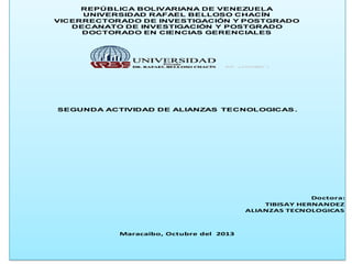 REPÚBLICA BOLIVARIANA DE VENEZUELA
UNIVERSIDAD RAFAEL BELLOSO CHACÍN
VICERRECTORADO DE INVESTIGACIÓN Y POSTGRADO
DECANATO DE INVESTIGACIÓN Y POSTGRADO
DOCTORADO EN CIENCIAS GERENCIALES

SEGUNDA ACTIVIDAD DE ALIANZAS TECNOLOGICAS .

Doctora:
TIBISAY HERNANDEZ
ALIANZAS TECNOLOGICAS

Maracaibo, Octubre del 2013

 