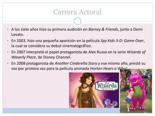 Carrera Actoral
 A los siete años hizo su primera audición en Barney & Friends, junto a Demi
Lovato.
 En 2003, hizo una pequeña aparición en la película Spy Kids 3-D: Game Over,
la cual se considera su debut cinematográfico.
 En 2007 interpretó el papel protagonista de Alex Russo en la serie Wizards of
Waverly Place, de Disney Channel.
 En 2008 protagonista de Another Cinderella Story y ese mismo año, prestó su
voz por primera vez para la película animada Horton Hears a Who!.
 