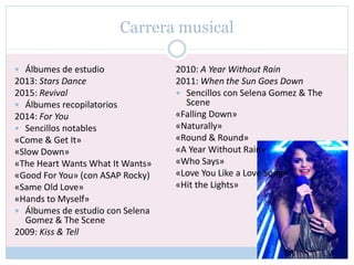 Carrera musical
 Álbumes de estudio
2013: Stars Dance
2015: Revival
 Álbumes recopilatorios
2014: For You
 Sencillos notables
«Come & Get It»
«Slow Down»
«The Heart Wants What It Wants»
«Good For You» (con ASAP Rocky)
«Same Old Love»
«Hands to Myself»
 Álbumes de estudio con Selena
Gomez & The Scene
2009: Kiss & Tell
2010: A Year Without Rain
2011: When the Sun Goes Down
 Sencillos con Selena Gomez & The
Scene
«Falling Down»
«Naturally»
«Round & Round»
«A Year Without Rain»
«Who Says»
«Love You Like a Love Song»
«Hit the Lights»
 