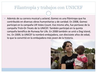 Filantropía y trabajos con UNICEF
 Además de su carrera musical y actoral, Gomez es una filántropa que ha
contribuido en diversas obras humanitarias y de caridad. En 2008, Gomez
participó en la campaña UR Votes Count. Ese mismo año, fue portavoz de la
campaña Trick-Or-Treats de la UNICEF. También participó en la quinta
campaña benéfica de Runway for Life. En 2008 también se unió a Dog Island,
Inc. En 2009, la UNICEF la nombró embajadora, con diecisiete años de edad,
lo que la convirtió en la embajadora más joven de la historia.
 
