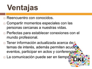 Ventajas
 Reencuentro con conocidos.
 Compartir momentos especiales con las
personas cercanas a nuestras vidas.
 Perfectas para establecer conexiones con el
mundo profesional.
 Tener información actualizada acerca de
temas de interés, además permiten acudir a
eventos, participar en actos y conferencias.
 La comunicación puede ser en tiempo real.
 