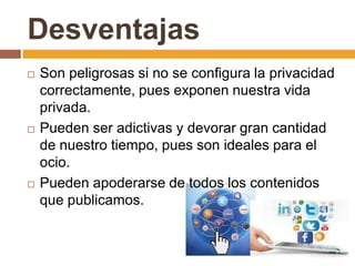 Desventajas
 Son peligrosas si no se configura la privacidad
correctamente, pues exponen nuestra vida
privada.
 Pueden ser adictivas y devorar gran cantidad
de nuestro tiempo, pues son ideales para el
ocio.
 Pueden apoderarse de todos los contenidos
que publicamos.
 