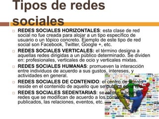 Tipos de redes
sociales
 REDES SOCIALES HORIZONTALES: esta clase de red
social no fue creada para alojar a un tipo específico de
usuario o un tópico concreto. Ejemplo de este tipo de red
social son Facebook, Twitter, Google +, etc.
 REDES SOCIALES VERTICALES: el término designa a
aquellas redes dirigidas a un público determinado. Se dividen
en: profesionales, verticales de ocio y verticales mixtas.
 REDES SOCIALES HUMANAS: promueven la interacción
entre individuos de acuerdo a sus gustos, intereses, y
actividades en general.
 REDES SOCIALES DE CONTENIDO: el centro de interés
reside en el contenido de aquello que se publica en la red.
 REDES SOCIALES SEDENTARIAS: se refiere a aquellas
redes que se modifican de acuerdo a los contenidos
publicados, las relaciones, eventos, etc.
 