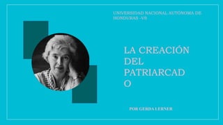 LA CREACIÓN
DEL
PATRIARCAD
O
POR GERDA LERNER
UNIVERSIDAD NACIONAL AUTÓNOMA DE
HONDURAS -VS
 
