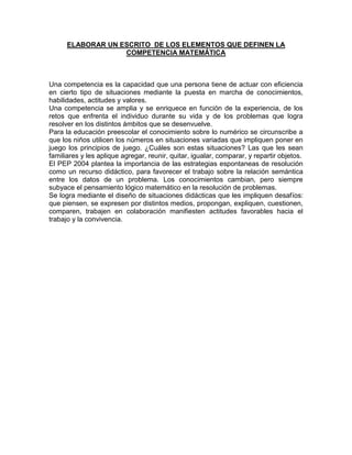 ELABORAR UN ESCRITO DE LOS ELEMENTOS QUE DEFINEN LA
                   COMPETENCIA MATEMÁTICA



Una competencia es la capacidad que una persona tiene de actuar con eficiencia
en cierto tipo de situaciones mediante la puesta en marcha de conocimientos,
habilidades, actitudes y valores.
Una competencia se amplia y se enriquece en función de la experiencia, de los
retos que enfrenta el individuo durante su vida y de los problemas que logra
resolver en los distintos ámbitos que se desenvuelve.
Para la educación preescolar el conocimiento sobre lo numérico se circunscribe a
que los niños utilicen los números en situaciones variadas que impliquen poner en
juego los principios de juego. ¿Cuáles son estas situaciones? Las que les sean
familiares y les aplique agregar, reunir, quitar, igualar, comparar, y repartir objetos.
El PEP 2004 plantea la importancia de las estrategias espontaneas de resolución
como un recurso didáctico, para favorecer el trabajo sobre la relación semántica
entre los datos de un problema. Los conocimientos cambian, pero siempre
subyace el pensamiento lógico matemático en la resolución de problemas.
Se logra mediante el diseño de situaciones didácticas que les impliquen desafíos:
que piensen, se expresen por distintos medios, propongan, expliquen, cuestionen,
comparen, trabajen en colaboración manifiesten actitudes favorables hacia el
trabajo y la convivencia.
 