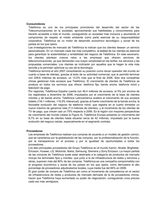 Consumidores
 Telefónica es uno de los principales promotores del desarrollo del sector de las
 Telecomunicaciones en la sociedad, aprovechando sus habilidades y conocimientos para
 hacerlo accesible a todo el mundo, consiguiendo un sociedad más inclusiva y asumiendo el
 compromiso de respeto al medio ambiente como parte esencial de su responsabilidad
 corporativa. Telefónica es un motor de desarrollo económico tecnológico y social de los
 países en los que opera.
 Las investigaciones de mercado de Telefónica la indican que los clientes desean un servicio
 personalizado. En un mercado cada día más competitivo, la lealtad de los clientes es esencial
 para garantizar la sostenibilidad y rentabilidad del negocio de Telefónica. En este escenario,
 los clientes plantean nuevos retos a las empresas que ofrecen servicios de
 telecomunicaciones, ya que demandan una mayor simplicidad en las tarifas, los servicios y las
 propuestas comerciales. Los clientes se inclinarán por aquellos que le hagan la vida más
 sencilla y le permitan optimizar su uso de la tecnología.
 Telefónica terminó el año 2007 consolidando su posición como tercer operador del mundo en
 cuanto a base de clientes, gracias al éxito de su actividad comercial, que le permitió terminar
 con 228,6 millones de accesos, un 12,5% más que al final de 2006. Sólo dos compañías
 chinas gestionan más accesos que Telefónica. El crecimiento de clientes de Telefónica se
 produce en todos los servicios que ofrece: telefonía fija, banda ancha, telefonía móvil y
 televisión de pago.
 Por regiones, Telefónica España cuenta con 46,4 millones de accesos, el 5% por encima de
 los registrados a diciembre de 2006, impulsados por el crecimiento de la base de clientes
 móviles y de banda ancha. Telefónica Latinoamérica acelera el crecimiento de sus accesos
 totales (134,1 millones; +16,9% interanual), gracias al fuerte crecimiento de la banda ancha, la
 favorable evolución del negocio de telefonía móvil, que registra en el cuarto trimestre un
 nuevo máximo de ganancia neta (7,3 millones de clientes), y el incremento de los clientes de
 TV de pago, que crecen casi un 75% respecto a 2006. Es la región con mayores perspectivas
 de crecimiento del mundo (véase la Figura 4). Telefónica Europa presenta un crecimiento del
 8,7% en su base de clientes hasta situarse cerca de 42 millones, impulsado por la buena
 evolución del negocio celular, especialmente en el segmento contrato.


Proveedores
 Las empresas de Telefónica realizan sus compras de acuerdo a un modelo de gestión común,
 que se caracteriza por la globalización de las compras, por la profesionalización de la función,
 por la transparencia en el proceso y por la igualdad de oportunidades a todos los
 proveedores.
 Los diez principales proveedores del Grupo Telefónica en el mundo fueron: Alcatel, Brightstar,
 Ericsson, Huawei, LG, Motorola, Nokia, Samsung, Siemens y Sony Ericsson. La mayor partida
 de las compras de Telefónica suele estar destinada a la categoría de productos de mercado
 incluye los terminales fijos y móviles- que junto a la de infraestructura de redes y servicios y
 obras, suponen más del 80% de las compras. Telefónica es una compañía comprometida con
 el progreso económico y social de los países en los que opera, como demuestra el alto
 porcentaje de proveedores adjudicatarios locales, cuya media fue del 84% en 2006.
 El gran poder de compra de Telefónica así como el incremento de competencia en el sector
 de infraestructura de redes y productos de mercado derivada de la de proveedores chinos,
 hacen que Telefónica haya aumentado su poder de negociación, consiguiendo unos precios
 cada vez más ventajosos.
 
