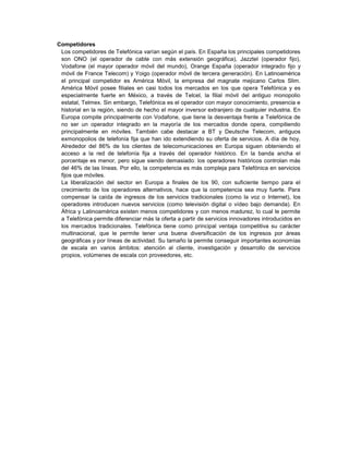 Competidores
 Los competidores de Telefónica varían según el país. En España los principales competidores
 son ONO (el operador de cable con más extensión geográfica), Jazztel (operador fijo),
 Vodafone (el mayor operador móvil del mundo), Orange España (operador integrado fijo y
 móvil de France Telecom) y Yoigo (operador móvil de tercera generación). En Latinoamérica
 el principal competidor es América Móvil, la empresa del magnate mejicano Carlos Slim.
 América Móvil posee filiales en casi todos los mercados en los que opera Telefónica y es
 especialmente fuerte en México, a través de Telcel, la filial móvil del antiguo monopolio
 estatal, Telmex. Sin embargo, Telefónica es el operador con mayor conocimiento, presencia e
 historial en la región, siendo de hecho el mayor inversor extranjero de cualquier industria. En
 Europa compite principalmente con Vodafone, que tiene la desventaja frente a Telefónica de
 no ser un operador integrado en la mayoría de los mercados donde opera, compitiendo
 principalmente en móviles. También cabe destacar a BT y Deutsche Telecom, antiguos
 exmonopolios de telefonía fija que han ido extendiendo su oferta de servicios. A día de hoy,
 Alrededor del 86% de los clientes de telecomunicaciones en Europa siguen obteniendo el
 acceso a la red de telefonía fija a través del operador histórico. En la banda ancha el
 porcentaje es menor, pero sigue siendo demasiado: los operadores históricos controlan más
 del 46% de las líneas. Por ello, la competencia es más compleja para Telefónica en servicios
 fijos que móviles.
 La liberalización del sector en Europa a finales de los 90, con suficiente tiempo para el
 crecimiento de los operadores alternativos, hace que la competencia sea muy fuerte. Para
 compensar la caída de ingresos de los servicios tradicionales (como la voz o Internet), los
 operadores introducen nuevos servicios (como televisión digital o vídeo bajo demanda). En
 África y Latinoamérica existen menos competidores y con menos madurez, lo cual le permite
 a Telefónica permite diferenciar más la oferta a partir de servicios innovadores introducidos en
 los mercados tradicionales. Telefónica tiene como principal ventaja competitiva su carácter
 multinacional, que le permite tener una buena diversificación de los ingresos por áreas
 geográficas y por líneas de actividad. Su tamaño la permite conseguir importantes economías
 de escala en varios ámbitos: atención al cliente, investigación y desarrollo de servicios
 propios, volúmenes de escala con proveedores, etc.
 