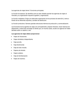 Las agencias de viajes tienen 3 funciones principales:

La función de asesora. Se identifica como el valor añadido aportan las agencias de viajes al
mercado y su organización requiere la gestión y organización.

La función mediadora. Exige una adecuada organización de los procesos de atención y venta a
través de los diferentes soportes y canales de distribución.

La función productora. Generar grandes estructuras internas de producción y comercialización.

Las funciones de los agentes de viajes son principalmente: preparar itinerario, hacer reservas de
alojamiento y sobre todo aconsejar al cliente que, en muchos casos, acude a la agencia sin haber
decidido sobre un destino u otro.

Las agencias de viajes deben proporcionar:

   Viajes de Vacaciones.

   Viajes doméstico independiente.

   Viaje sencillo.

   Viaje Sentimental.

   Viaje de todo incluido.

   Viajeros de tránsito.

   Viajero solitario.

   Viaje de familiarización.

   Viajes de incentivo.
 