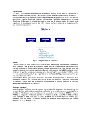 Organización
El Centro Corporativo es responsable de la estrategia global y de las políticas corporativas, la
gestión de las actividades comunes y la coordinación de la actividad de las unidades de negocio.
Las distintas operaciones del Grupo Telefónica en 23 países, se organizan en torno a tres regiones
geográficas: España (Telefónica España), Latinoamérica (Telefónica Latinoamérica) y Europa
(Telefónica O2 Europa). Su principal actividad de cada una de estas unidades de negocio es la
explotación de servicios de telefonía fija, móvil y banda ancha en cada uno de los países en los
que desarrollan operaciones.




                                Figura 2: Organización de Telefónica.
Ventas
Telefónica realiza la venta de sus productos y servicios a empresas, principalmente, mediante la
venta personal. Para la venta a particulares, hasta ahora el principal canal era el telefónico e
Internet. Sin embargo, Telefónica ha decidido impulsar la venta personal a sus clientes, como una
nueva forma de conocer mejor a sus clientes. De este modo, durante el año 2008 multiplicará por 6
el número de grandes centros comerciales propios (tiendas “top”) y aumentará en 1.000 los puntos
de venta totalmente integrada, lo que supondrá cerrar el año con 3.600 puntos de venta en los que
está presente toda su oferta.
Sin considerar Atento, ya que está dedicada a actividades de teleoperación, la distribución de la
plantilla de Telefónica por funciones indica que el 36,8% está dedicado a funciones comerciales.
Su objetivo a largo plazo es incrementar paulatinamente la plantilla dedicada a funciones
comerciales hasta llegar al 50% en 2010.

Recursos humanos
A escala global, Telefónica es una empresa con una plantilla joven pero con experiencia; con
contrato fijo; bajo grado de jerarquización y equilibrada, tanto por género como por geografía. La
plantilla de Telefónica a nivel mundial presenta un equilibrio entre hombres (50,5%) y mujeres
(49,5%). La antigüedad media de la plantilla de Telefónica es de 5,7 años (7,3 en 2006), siendo la
edad promedio de 33,6 años (32,7 en 2005). El 84,9% de la plantilla tiene un contrato fijo o
indefinido (85% en 2005). La cantidad restante se distribuye entre empleados con contrato
temporal (15,1%) y becarios (0,7%).
 
