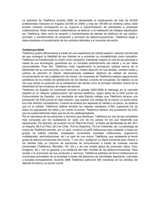 La actividad de Telefónica durante 2006 ha demandado la colaboración de más de 64.000
profesionales indirectos en España (33.000 en 2005) y más de 100.000 en América Latina. Este
empleo indirecto corresponde en su mayoría a subcontratación de actividades a empresas
colaboradoras. Estas empresas colaboradoras se dedican a la realización de trabajos adjudicados
por Telefónica, tales como la creación y mantenimiento de plantas de telefonía de uso público,
provisión y mantenimiento de productos y servicios de telecomunicaciones. Telefónica exige a
estas empresas el cumplimiento de los contratos laborales y el convenio del sector.


Calidad percibida
Telefónica quiere diferenciarse a través de una experiencia de cliente superior, estando convencida
de que conseguir la fidelidad de sus clientes va a aumentar su competitividad como compañía.
Telefónica ha transformado su visión como compañía, intentando mejorar la vida de las personas a
través de sus tecnologías, guiándose por un completo entendimiento del cliente y no por ideas
preconcebidas. Para ello, Telefónica mide regularmente la percepción pública acerca de la
efectividad de su comunicación, su marca y los niveles atención de sus tiendas, canales online y
centros de atención al cliente. Adicionalmente establece objetivos de calidad de servicio,
funcionamiento de red y satisfacción de cliente. Las empresas de Telefónica realizan seguimientos
periódicos de los niveles de satisfacción de los clientes a través de encuestas. Su objetivo no es
otro que utilizar la evolución de la satisfacción del cliente como el principal indicador acerca de la
efectividad de las iniciativas de mejora de servicio.
Telefónica de España ha mantenido durante el periodo 2002-2006 el liderazgo en el mercado
español en la "relación calidad-precio" del servicio telefónico, según datos de la UCE (Unión de
Consumidores de España). Los resultados de este Estudio reflejan que Telefónica alcanza una
puntuación de 8,60 puntos en esta relación, que supone una ventaja de al menos un punto sobre
sus más directos competidores. Cuando se analiza por separado la calidad y el precio, se observa
que en la calidad, Telefónica obtiene también los mejores resultados (7,66), superando los de
todos los operadores de cable y en cuanto al precio, Telefónica obtiene una puntuación de 9,55,
que es sustancialmente mejor que los de los cableoperadores.
Por la naturaleza de los productos y servicios que distribuye, Telefónica es una de las compañías
más conocidas por los ciudadanos en cada uno de los países en los que desarrolla sus
operaciones. Por ejemplo, de acuerdo con el “RepTrak Pulse”, el factor de familiaridad es del: 94,1
en España, 89,5 en Perú, 82,3 en Chile, 79,9 en Argentina, 75,0 en Colombia, etc. La estrategia de
marca de Telefónica permite, por un lado, construir el perfil institucional para trasladar a todos los
grupos de interés (clientes, empleados, accionistas, sociedad, instituciones, organismos
multilaterales, administraciones, etc.) el valor de una marca, Telefónica, que representa el tercer
grupo de telecomunicaciones del mundo. Y, por otro, configurar su oferta comercial para ofrecer a
los clientes todo un conjunto de soluciones de comunicación a través de nuestras marcas
comerciales (Telefónica, MoviStar, O2, etc.) y de una amplia gama de productos (dúos, tríos,
Imagenio, etc.), con la garantía y la confianza del líder mundial de las telecomunicaciones. Para
ayudar a la promoción de sus productos y servicios, Telefónica participa de forma institucional en
numerosas actividades de la sociedad a través del patrocinio de actividades deportivas, culturales
y sociales principalmente. Durante 2006 Telefónica patrocinó 825 iniciativas en los ámbitos del
deporte la cultura y la acción social.
 