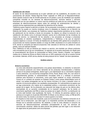Satisfacción del cliente
El sector de las telecomunicaciones es el peor valorado por los ciudadanos, de acuerdo a las
conclusiones del estudio “Global RepTrak Pulse” realizado en 2006 por el ReputationInstitute.
Dicho estudio involucró más de 25.000 personas en 25 países y puso de manifiesto que aquellas
compañías incluidas en los sectores de telecomunicaciones, servicios básicos y servicios
financieros son los que obtienen un menor nivel de confianza por parte de sus consumidores. Las
empresas de telecomunicaciones lideran todos los rankings de reclamaciones de clientes y
usuarios de las organizaciones que defienden los derechos de los clientes.
Telefónica quiere mejorar la atención al cliente. Se ha propuesto incrementar su satisfacción y para
conseguirlo ha puesto en marcha iniciativas como la adoptada en España con el Servicio de
Defensa del Cliente. Las empresas de Telefónica realizan seguimientos periódicos de los niveles
de satisfacción de los clientes a través de encuestas. Su objetivo es utilizar la evolución de la
satisfacción del cliente como el principal indicador acerca de la efectividad de las iniciativas de
mejora de servicio. La realización de los estudios y las encuestas se encarga a empresas
especializadas en estudios sociológicos, independientes a Telefónica, a las que se exponen
nuestros objetivos a conocer. El Índice de Satisfacción de Clientes (ISC) global de la compañía ha
evolucionado de manera bastante estable a lo largo de 2006, situándose en el cuarto trimestre en
6,78, siendo la compañía de telecomunicaciones más valorada en términos de calidad en varios
países, como por ejemplo España.
Pero Telefónica no sólo se esfuerza por mejorar su servicio, sino también por ofrecer productos
más innovadores que el de sus competidores. Un ejemplo es el acuerdo alcanzado con Apple para
la comercialización del iPhone en exclusividad en Reino Unido, Irlanda y España. Los ingresos
medios de un cliente de iPhone en Reino Unido son un 30% superiores a los de un usuario normal
de contrato. Además, el 60% de los clientes de este producto los ha “robado” de otros operadores.

                                         Análisis externo


   Entorno económico
    La crisis está afectando especialmente a los países desarrollados, no obstante, la reducción
    del consumo producirá una menor demanda de los productos manufacturados y materias
    primas en los países emergentes, dando lugar a una ralentización de su crecimiento respecto
    a años anteriores. Las economías emergentes (China, Rusia, Brasil, India, etc.) son ahora lo
    suficientemente grandes, lo suficientemente vinculadas entre sí y exitosas al promover
    políticas para favorecer el crecimiento, como para lograr sostener su propio crecimiento,
    incluso en un contexto de recesión en Estados Unidos y otros países desarrollados como el
    actual. Los países emergentes son así los menos inmunes a la crisis y actuarán como un
    soporte a la economía global y los resultados empresariales. En Latinoamérica se espera que
    se siga produciendo una mejora de la estabilidad política y crecimiento económico de los
    países de la región. Se ha producido una reducción del riesgo de país en los últimos años,
    acompañado de un aumento considerable de la inversión extranjera. Se ha tenido un
    crecimiento significativo del PIB en todos los países de la región (3%-6%). La distribución de
    la renta está también más equilibrada. De hecho, 13 millones de personas salieron de la
    pobreza en la región en el período 2003-2005. En Brasil, en los últimos 4 años, el PIB del 20%
    de menor renta, ha crecido a una tasa 3-4 veces superior a la media.
    En España la crisis será más incipiente, pues se ha producido una intensiva corrección en el
    sector de la construcción, que dará lugar a un importante aumento del desempleo y a un
    frenazo de la actividad económica. No obstante, si bien la crisis afectará al consumo de
    servicios de telecomunicaciones orientados principalmente al ocio, los servicios de
    comunicación crecerían, dados los altos precios del petróleo que dan lugar a una reducción
    de viajes tanto de particulares como de empresas.
 