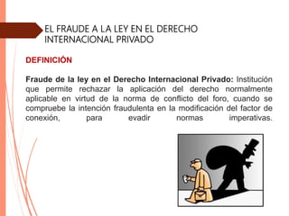 EL FRAUDE A LA LEY EN EL DERECHO
INTERNACIONAL PRIVADO
DEFINICIÓN
Fraude de la ley en el Derecho Internacional Privado: Institución
que permite rechazar la aplicación del derecho normalmente
aplicable en virtud de la norma de conflicto del foro, cuando se
compruebe la intención fraudulenta en la modificación del factor de
conexión, para evadir normas imperativas.
 