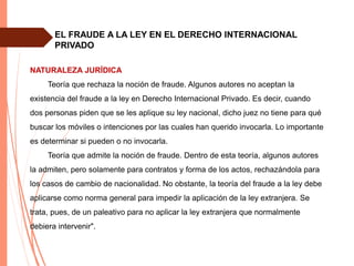 EL FRAUDE A LA LEY EN EL DERECHO INTERNACIONAL
PRIVADO
NATURALEZA JURÍDICA
Teoría que rechaza la noción de fraude. Algunos autores no aceptan la
existencia del fraude a la ley en Derecho Internacional Privado. Es decir, cuando
dos personas piden que se les aplique su ley nacional, dicho juez no tiene para qué
buscar los móviles o intenciones por las cuales han querido invocarla. Lo importante
es determinar si pueden o no invocarla.
Teoría que admite la noción de fraude. Dentro de esta teoría, algunos autores
la admiten, pero solamente para contratos y forma de los actos, rechazándola para
los casos de cambio de nacionalidad. No obstante, la teoría del fraude a la ley debe
aplicarse como norma general para impedir la aplicación de la ley extranjera. Se
trata, pues, de un paleativo para no aplicar la ley extranjera que normalmente
debiera intervenir".
 