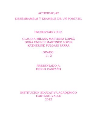ACTIVIDAD #2
DESEMSAMBLE Y ESAMBLE DE UN PORTATIL



          PRESENTADO POR:

   CLAUDIA MILENA MARTINEZ LOPEZ
    DORA EMILCE MARTINEZ LOPEZ
      KATHERINE PULGARI PARRA

              GRADO:
               11-2


           PRESENTADO A:
           DIEGO CASTAÑO




  INSTITUCION EDUCATIVA ACADEMICO
           CARTAGO-VALLE
                2012
 