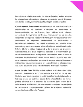 la condición de principios generales del derecho financiero, y ellas, así como
las disposiciones sobre poderes tributarios, presupuesto, control de gastos,
empréstitos; constituyen materias que hoy integran nuestra asignatura.
Con el Derecho Internacional: El desarrollo de las comunicaciones y la
intensificación de las relaciones comerciales han determinado la
internacionalización de las finanzas, tanto públicas como privadas,
acrecentando la importancia del Derecho Internacional en los aspectos
relacionados con aquéllas. No solamente han surgido nuevos problemas como
consecuencia de empréstitos internacionales, de devaluaciones o
depreciaciones monetarias, del control de cambios, sino también de las
repercusiones extra nacionales de la intensificación del poder tributario de los
Estados (doble o múltiple imposición), y de la creación de organismos
supranacionales, todo lo cual proporciona idea cabal de la transformación que
se está operando en la vida de los pueblos. Paralelamente a ello, en busca de
soluciones, se han intensificado ciertos medios, antes pocos practicados, tales
como congresos, conferencias, reuniones de técnicos, tratados bilaterales o
multilaterales, etc., de manera que no hay para qué insistir en la trascendencia
que asume actualmente el aspecto internacional del Derecho Financiero.
Con el Derecho Penal: También el Derecho Penal se vincula con la actividad
financiera, especialmente en lo que respecta a la violación de las leyes
tributarias y de las normas sobre el control estatal de la actividad privada, no
habiendo cesado las polémicas acerca de la aplicabilidad de las normas
penales ordinarias o de la existencia de un derecho penal fiscal o de un
Derecho Penal Administrativo con independencia conceptual. La percepción
de los impuestos y otros gravámenes da lugar a una actividad en estrecha
concomitancia con el Derecho Procesal.
 