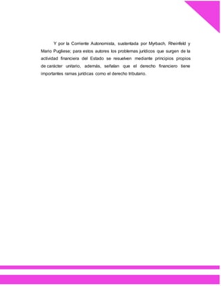 Y por la Corriente Autonomista, sustentada por Myrbach, Rheinfeld y
Mario Pugliese; para estos autores los problemas jurídicos que surgen de la
actividad financiera del Estado se resuelven mediante principios propios
de carácter unitario, además, señalan que el derecho financiero tiene
importantes ramas jurídicas como el derecho tributario.
 