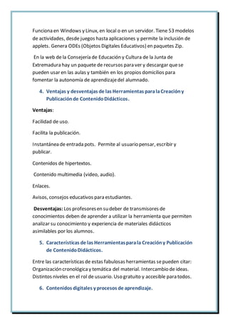 Funciona en Windows y Linux, en local o en un servidor. Tiene 53 modelos
de actividades, desde juegos hasta aplicaciones y permite la inclusión de
applets. Genera ODEs (Objetos Digitales Educativos) en paquetes Zip.
En la web de la Consejería de Educación y Cultura de la Junta de
Extremadura hay un paquete de recursos para ver y descargar quese
pueden usar en las aulas y también en los propios domicilios para
fomentar la autonomía de aprendizajedel alumnado.
4. Ventajas y desventajas de las Herramientas paralaCreacióny
Publicaciónde ContenidoDidácticos.
Ventajas:
Facilidad de uso.
Facilita la publicación.
Instantánea de entrada pots. Permite al usuario pensar, escribir y
publicar.
Contenidos de hipertextos.
Contenido multimedia (video, audio).
Enlaces.
Avisos, consejos educativos para estudiantes.
Desventajas: Los profesoresen su deber de transmisores de
conocimientos deben de aprender a utilizar la herramienta que permiten
analizar su conocimiento y experiencia de materiales didácticos
asimilables por los alumnos.
5. Características de las Herramientasparala Creacióny Publicación
de ContenidoDidácticos.
Entre las características de estas fabulosas herramientas sepueden citar:
Organización cronológica y temática del material. Intercambio de ideas.
Distintos niveles en el rol de usuario. Uso gratuito y accesible para todos.
6. Contenidos digitales y procesos de aprendizaje.
 