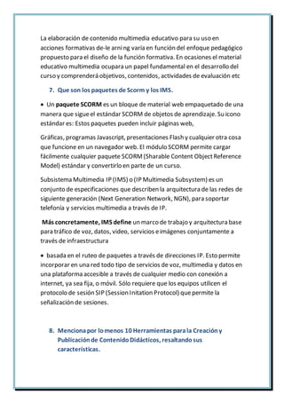 La elaboración de contenido multimedia educativo para su uso en
acciones formativas de-le arning varía en función del enfoque pedagógico
propuesto para el diseño de la función formativa. En ocasiones el material
educativo multimedia ocupara un papel fundamental en el desarrollo del
curso y comprenderá objetivos, contenidos, actividades de evaluación etc
7. Que son los paquetes de Scorm y los IMS.
 Un paquete SCORM es un bloque de material web empaquetado de una
manera que sigueel estándar SCORM de objetos de aprendizaje. Su icono
estándar es: Estos paquetes pueden incluir páginas web,
Gráficas, programas Javascript, presentaciones Flash y cualquier otra cosa
que funcione en un navegador web. El módulo SCORM permite cargar
fácilmente cualquier paquete SCORM(Sharable Content ObjectReference
Model) estándar y convertirlo en parte de un curso.
Subsistema Multimedia IP (IMS) o (IP Multimedia Subsystem) es un
conjunto de especificaciones que describen la arquitectura de las redes de
siguiente generación (Next Generation Network, NGN), para soportar
telefonía y servicios multimedia a través de IP.
Más concretamente, IMS define un marco de trabajo y arquitectura base
para tráfico de voz, datos, video, servicios eimágenes conjuntamente a
través de infraestructura
 basada en el ruteo de paquetes a través de direcciones IP. Esto permite
incorporar en una red todo tipo de servicios de voz, multimedia y datos en
una plataforma accesible a través de cualquier medio con conexión a
internet, ya sea fija, o móvil. Sólo requiere que los equipos utilicen el
protocolo de sesión SIP (Session Initation Protocol) quepermite la
señalización de sesiones.
8. Mencionapor lomenos 10 Herramientas parala Creacióny
Publicaciónde ContenidoDidácticos, resaltandosus
características.
 
