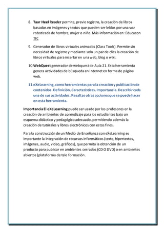 8. Taar Heel Reader permite, previo registro, la creación de libros
basados en imágenes y textos que pueden ser leídos por una voz
robotizada de hombre, mujer o niño. Más información en: Educacon
TIC
9. Generador de libros virtuales animados (Class Tools). Permite sin
necesidad de registro y mediante solo un par de clics la creación de
libros virtuales para insertar en una web, blog o wiki.
10.WebQuest generador dewebquestde Aula 21. Esta herramienta
genera actividades de búsqueda en Interneten forma de página
web.
11.eXeLearning, comoherramientas parala creacióny publicaciónde
contenidos. Definición. Características. Importancia. Describir cada
una de sus actividades. Resaltas otras accionesque se puede hacer
en estaherramienta.
ImportanciaEl eXeLearning puede ser usado por los profesores en la
creación de ambientes de aprendizajepara los estudiantes bajo un
esquema didáctico y pedagógico adecuado, permitiendo además la
creación de tutórales y libros electrónicos con estos fines.
Para la construcción de un Medio de Enseñanza con eXeLearning es
importante la integración de recursos informáticos (texto, hipertextos,
imágenes, audio, video, gráficos), quepermita la obtención de un
producto para publicar en ambientes cerrados (CD O DVD) o en ambientes
abiertos (plataforma de tele formación.
 