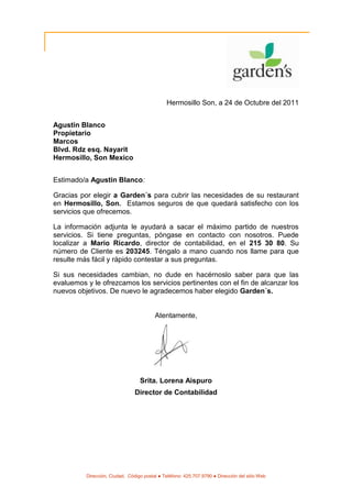 Hermosillo Son, a 24 de Octubre del 2011


Agustin Blanco
Propietario
Marcos
Blvd. Rdz esq. Nayarit
Hermosillo, Son Mexico


Estimado/a Agustin Blanco:

Gracias por elegir a Garden´s para cubrir las necesidades de su restaurant
en Hermosillo, Son. Estamos seguros de que quedará satisfecho con los
servicios que ofrecemos.

La información adjunta le ayudará a sacar el máximo partido de nuestros
servicios. Si tiene preguntas, póngase en contacto con nosotros. Puede
localizar a Mario Ricardo, director de contabilidad, en el 215 30 80. Su
número de Cliente es 203245. Téngalo a mano cuando nos llame para que
resulte más fácil y rápido contestar a sus preguntas.

Si sus necesidades cambian, no dude en hacérnoslo saber para que las
evaluemos y le ofrezcamos los servicios pertinentes con el fin de alcanzar los
nuevos objetivos. De nuevo le agradecemos haber elegido Garden´s.


                                         Atentamente,




                                  Srita. Lorena Aispuro
                                Director de Contabilidad




          Dirección, Ciudad, Código postal ● Teléfono: 425.707.9790 ● Dirección del sitio Web
 