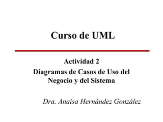 Curso de UML
Actividad 2
Diagramas de Casos de Uso del
Negocio y del Sistema
Dra. Anaisa Hernández González
 