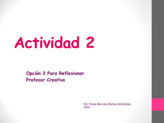 Actividad 2
Opción 2 Para Reflexionar
Profesor Creativo

Por: Diana Marcela Molina Hernández
2013

 