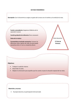 DICTADO FONOMÍMICO
Fuente o procedencia: Asignatura Didáctica de la
expresión musical.
Canción grabación de referencia: No es necesario
Datos de la música:
Características musicales necesarias: Conocer las
diferentes notas y gestos de cada una para poder
asociarlas entre si y con su respectiva altura.
Nivel educativo:
1º Ciclo de
Primaria.
Objetivos:
• Trabajar la audición interior.
• Desarrollar el canto.
• Adaptar la entonación para aquellos que les cueste un poco la situación espacial de las notas.
Materiales y recursos:
• El propio docente y la participación del alumnado
Descripción: Con la fonomímia se asigna un gesto de la mano con el nombre y el sonido de la nota.
 